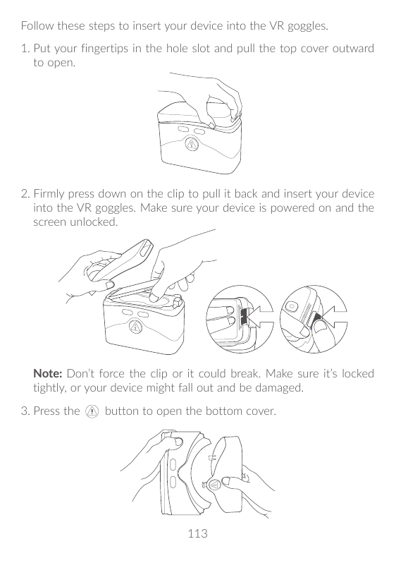 Follow these steps to insert your device into the VR goggles.1. P ut your fingertips in the hole slot and pull the top cover out