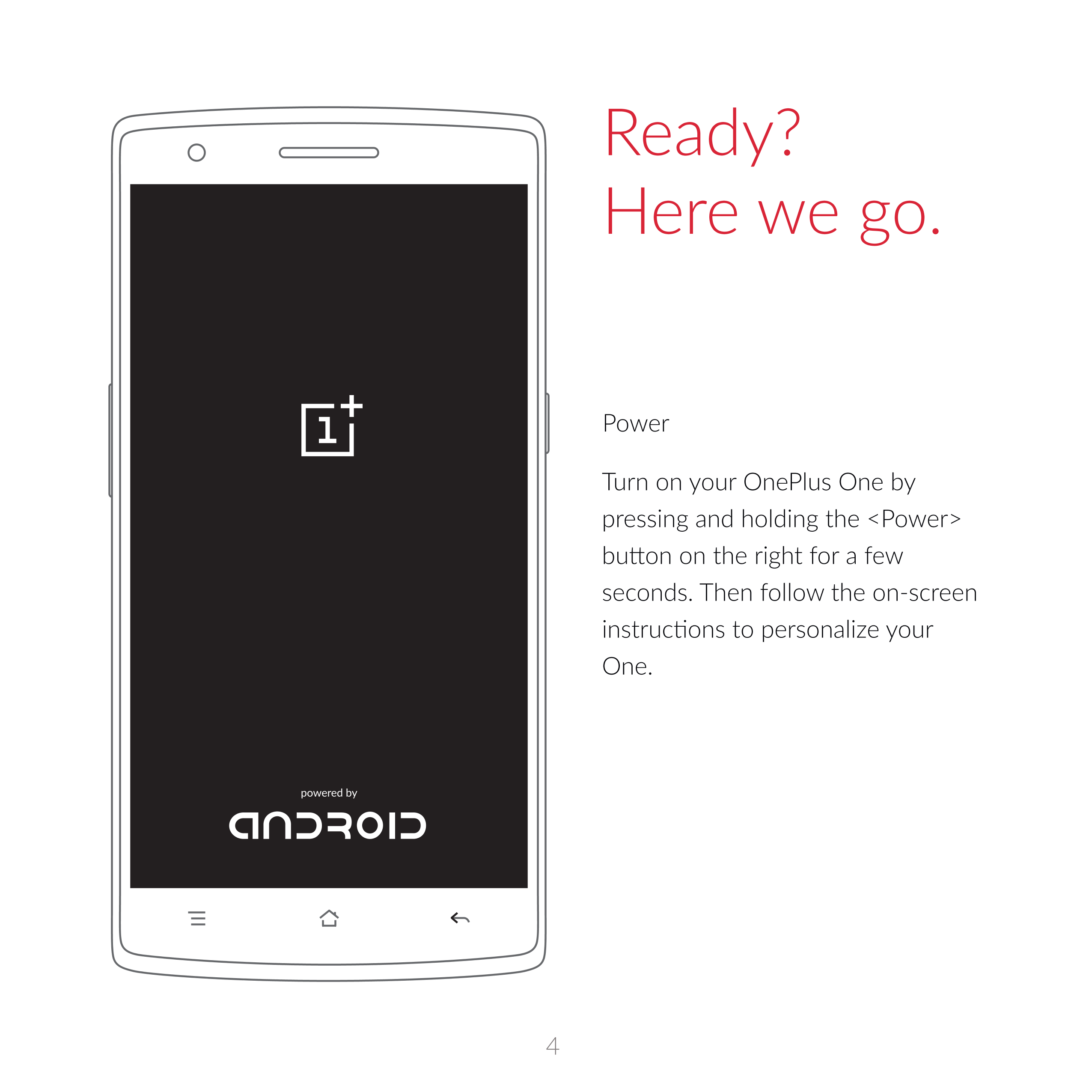Ready?
Here  we  go. 
Power
Turn on  your  OnePlus  One  by 
pressing and holding the <Power> 
seconds.  Then  follow the on-scr