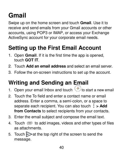 GmailSwipe up on the home screen and touch Gmail. Use it toreceive and send emails from your Gmail accounts or otheraccounts, us