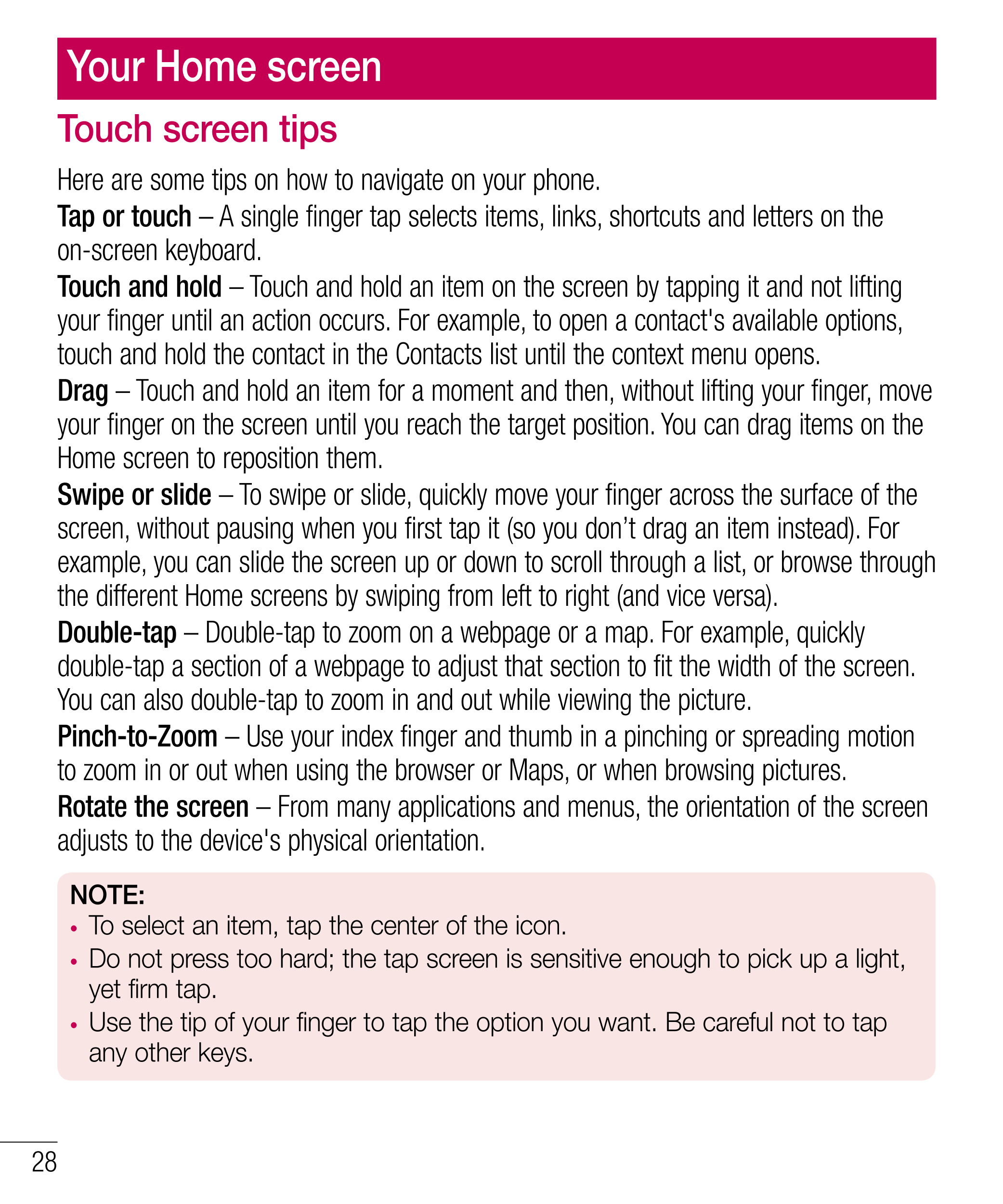 Your Home screen
Touch screen tips
Here are some tips on how to navigate on your phone.
Tap or touch – A single finger tap selec