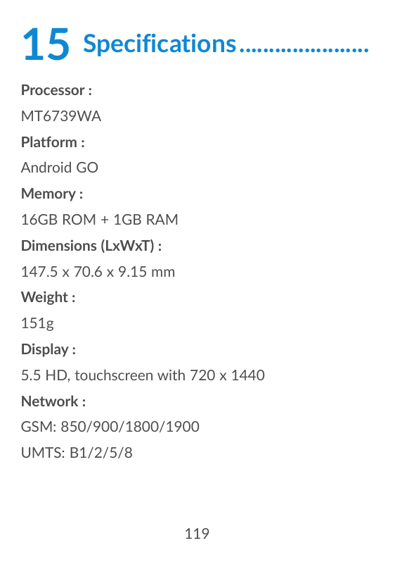 15Specifications.......................Processor :MT6739WAPlatform :Android GOMemory :16GB ROM + 1GB RAMDimensions (LxWxT) :147.