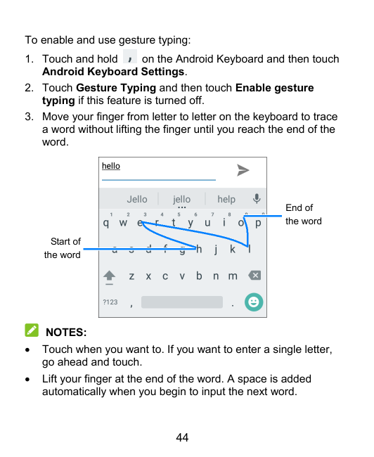 To enable and use gesture typing:1. Touch and holdon the Android Keyboard and then touchAndroid Keyboard Settings.2. Touch Gestu