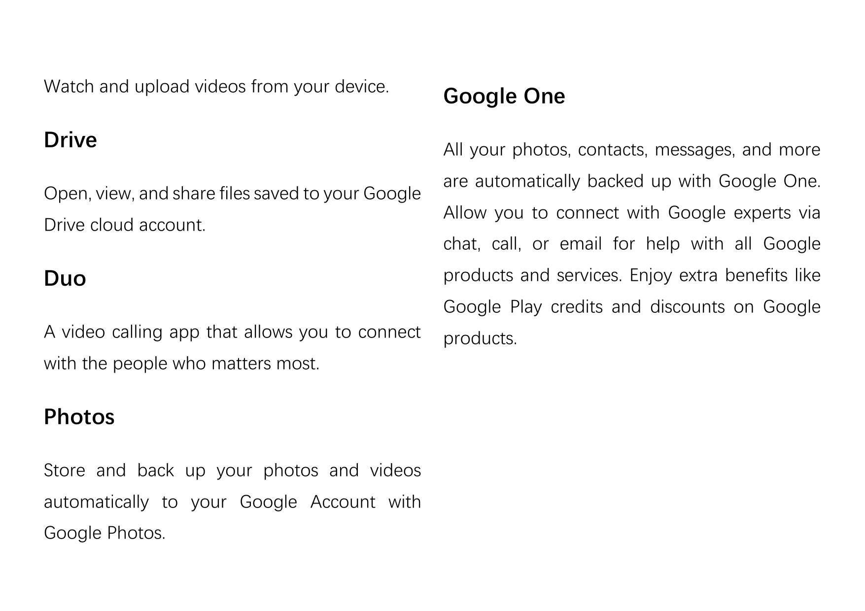 Watch and upload videos from your device.DriveOpen, view, and share files saved to your GoogleDrive cloud account.DuoGoogle OneA