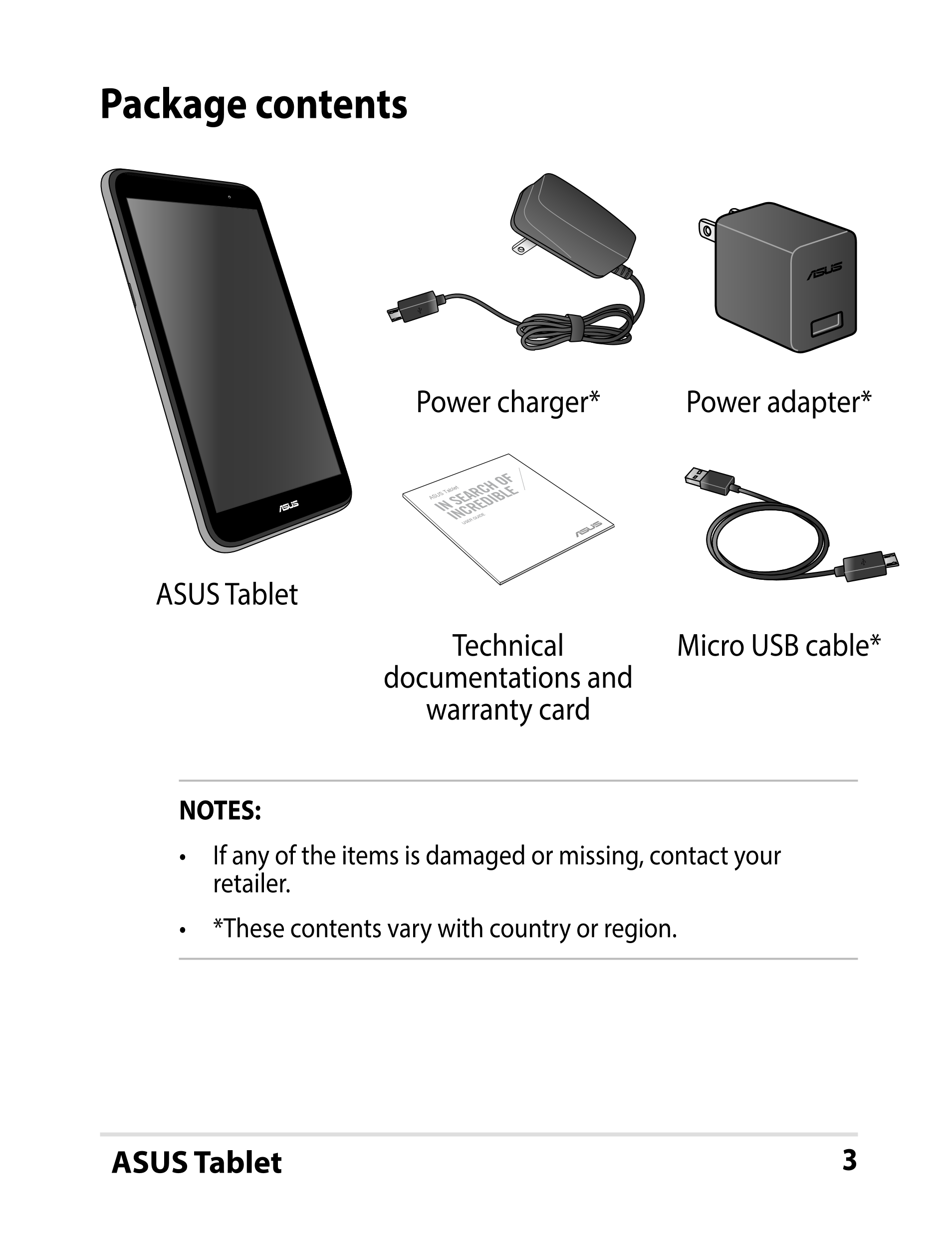 Package contents
Power charger* Power adapter*
ASUS Tablet
USER GUIDE
ASUS Tablet
Technical  Micro USB cable*
documentations and