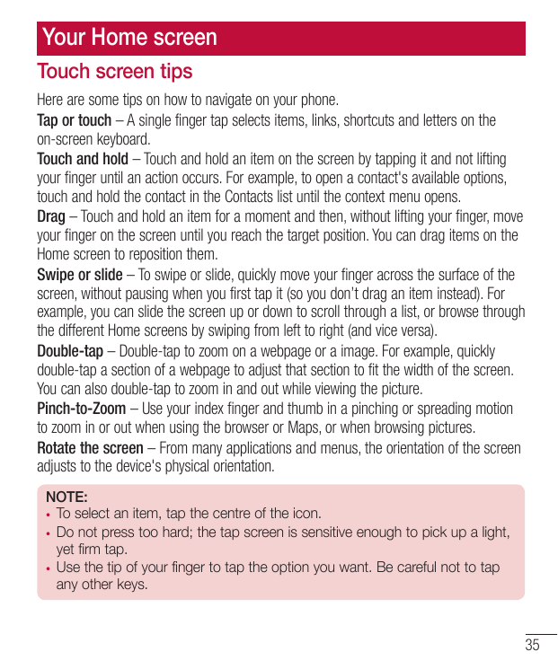 Your Home screenTouch screen tipsHere are some tips on how to navigate on your phone.Tap or touch – A single finger tap selects 