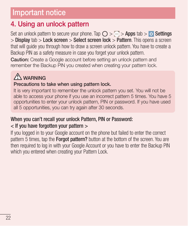 Important notice4. Using an unlock patternSet an unlock pattern to secure your phone. Tap> > Apps tab > Settings> Display tab > 