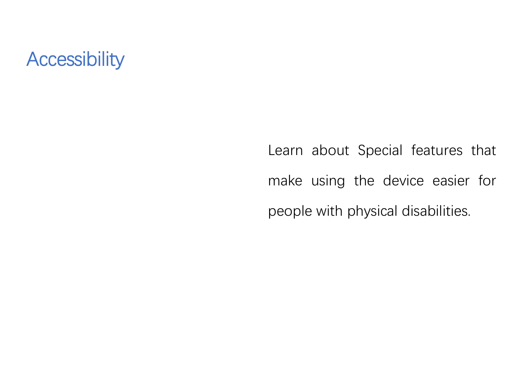 AccessibilityLearn about Special features thatmake using the device easier forpeople with physical disabilities.